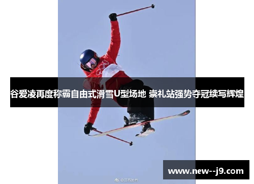 谷爱凌再度称霸自由式滑雪U型场地 崇礼站强势夺冠续写辉煌