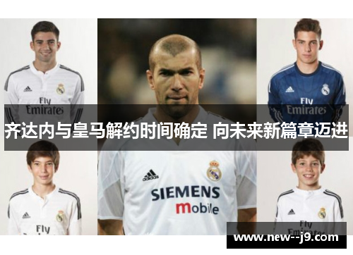 齐达内与皇马解约时间确定 向未来新篇章迈进