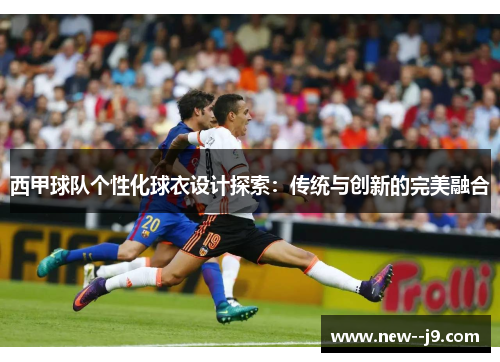 西甲球队个性化球衣设计探索：传统与创新的完美融合