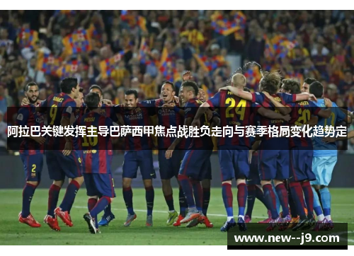阿拉巴关键发挥主导巴萨西甲焦点战胜负走向与赛季格局变化趋势定