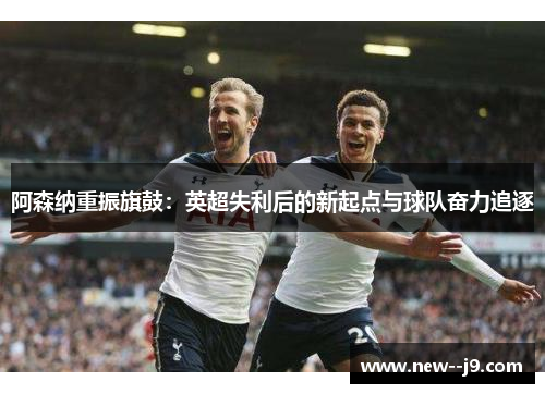 阿森纳重振旗鼓：英超失利后的新起点与球队奋力追逐
