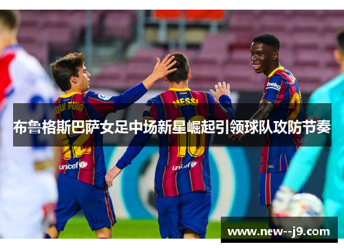 布鲁格斯巴萨女足中场新星崛起引领球队攻防节奏 布鲁格斯巴萨女足中场新星崛起引领球队攻防节奏