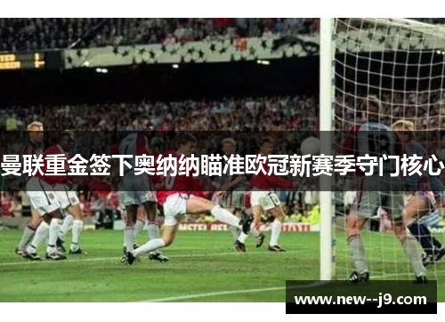 曼联重金签下奥纳纳瞄准欧冠新赛季守门核心 曼联重金签下奥纳纳瞄准欧冠新赛季守门核心