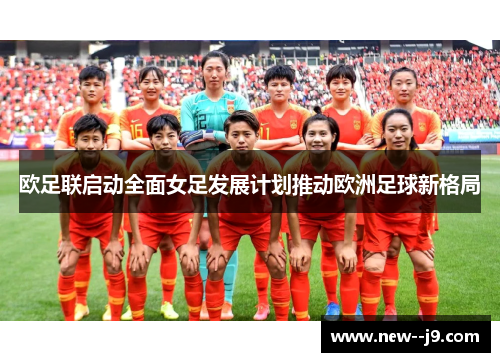 欧足联启动全面女足发展计划推动欧洲足球新格局 欧足联启动全面女足发展计划推动欧洲足球新格局