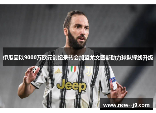 伊瓜因以9000万欧元创纪录转会加盟尤文图斯助力球队锋线升级