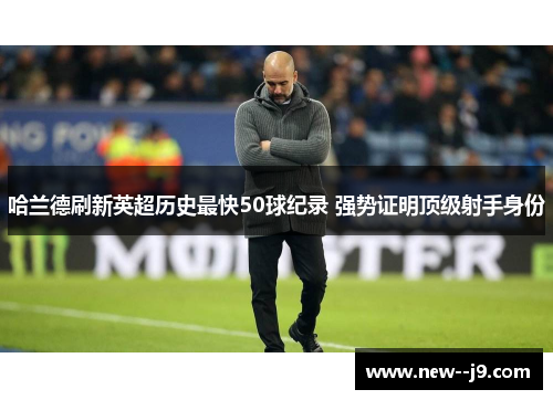 哈兰德刷新英超历史最快50球纪录 强势证明顶级射手身份 哈兰德刷新英超历史最快50球纪录 强势证明顶级射手身份