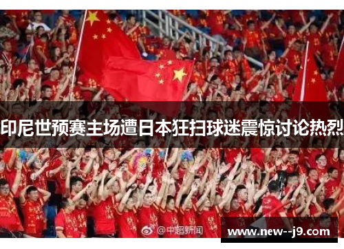 印尼世预赛主场遭日本狂扫球迷震惊讨论热烈 印尼世预赛主场遭日本狂扫球迷震惊讨论热烈