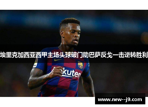 埃里克加西亚西甲主场头球破门助巴萨反戈一击逆转胜利 埃里克加西亚西甲主场头球破门助巴萨反戈一击逆转胜利