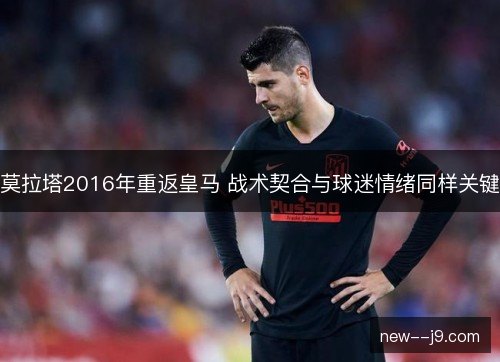 莫拉塔2016年重返皇马 战术契合与球迷情绪同样关键 莫拉塔2016年重返皇马 战术契合与球迷情绪同样关键